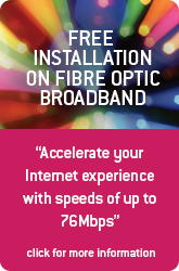 Free installation on Fibre Optic Broadband. Accelerate your experience with speeds of up to 76Mbps. Click for more information.